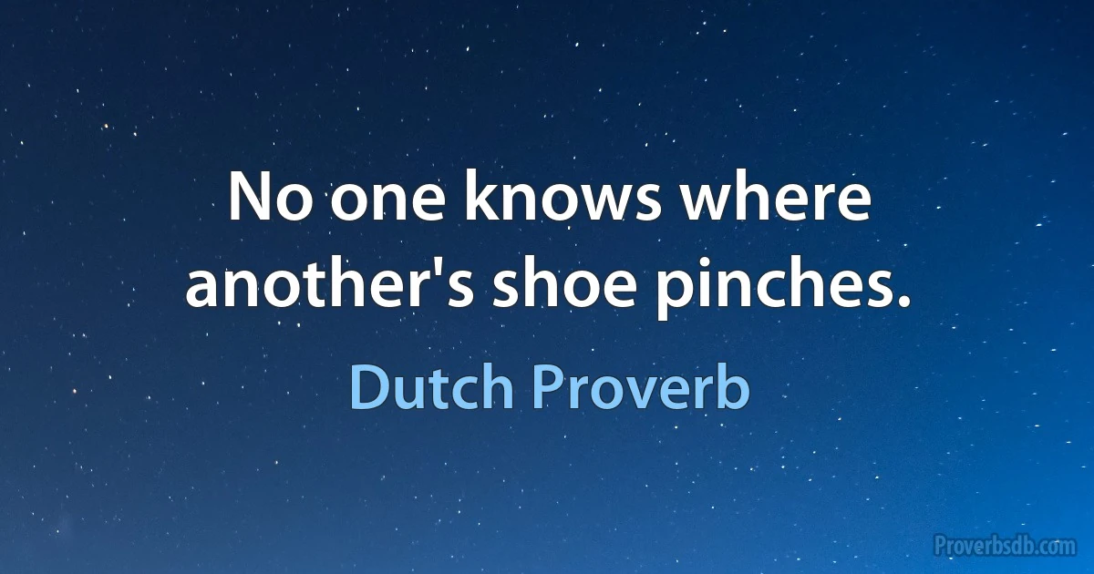 No one knows where another's shoe pinches. (Dutch Proverb)