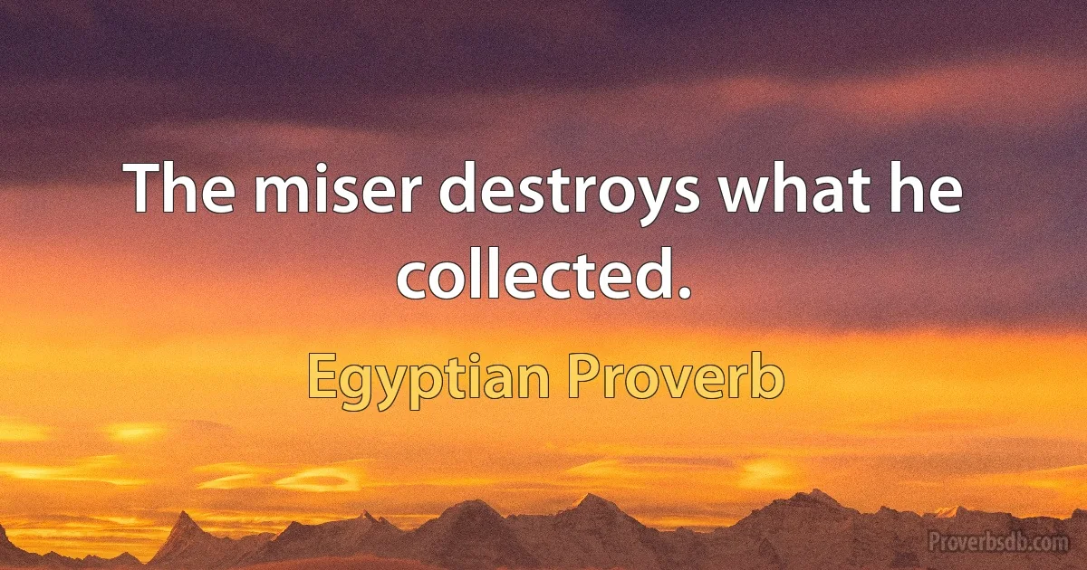 The miser destroys what he collected. (Egyptian Proverb)