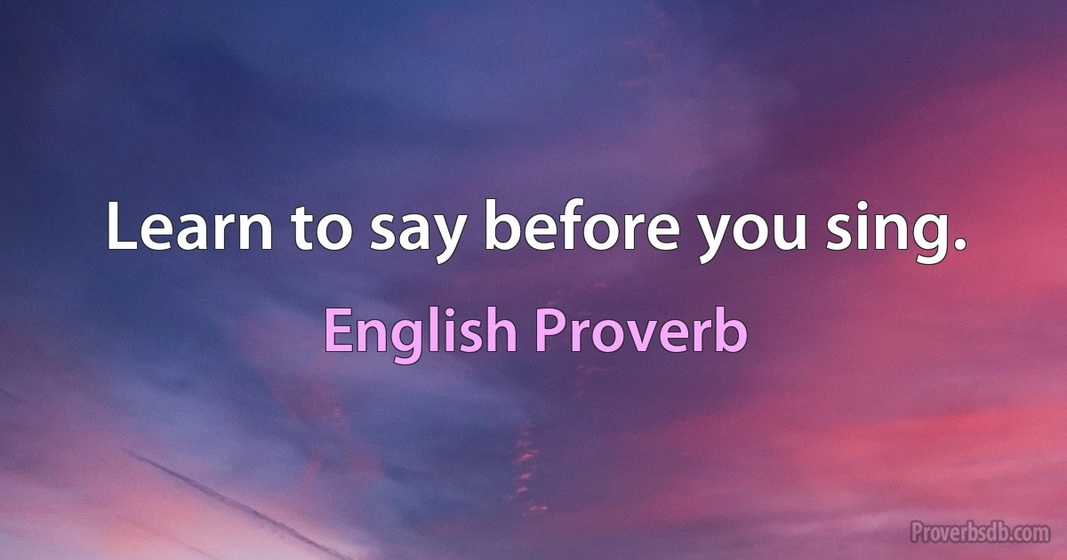 Learn to say before you sing. (English Proverb)