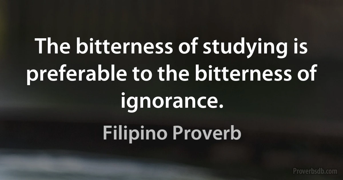 The bitterness of studying is preferable to the bitterness of ignorance. (Filipino Proverb)