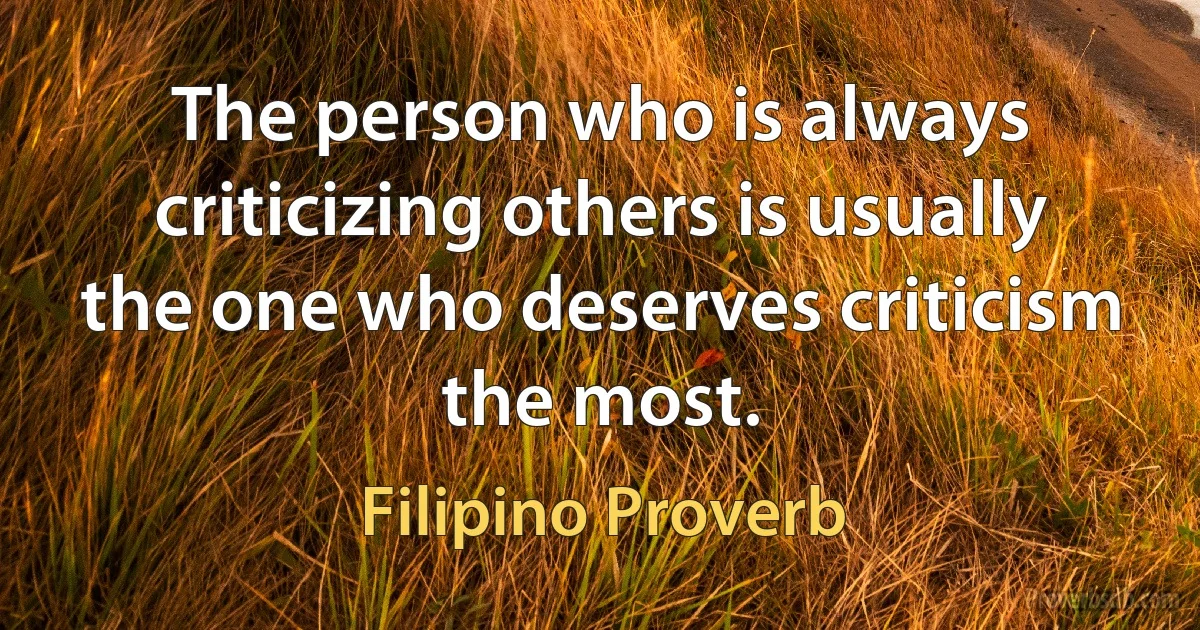 The person who is always criticizing others is usually the one who deserves criticism the most. (Filipino Proverb)