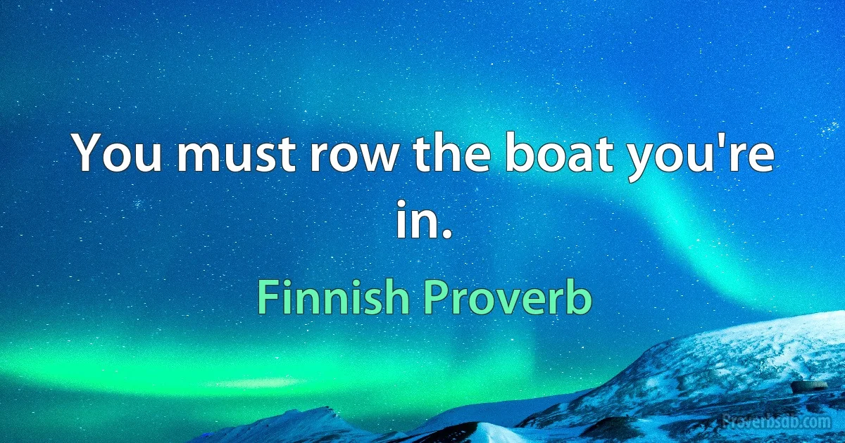 You must row the boat you're in. (Finnish Proverb)