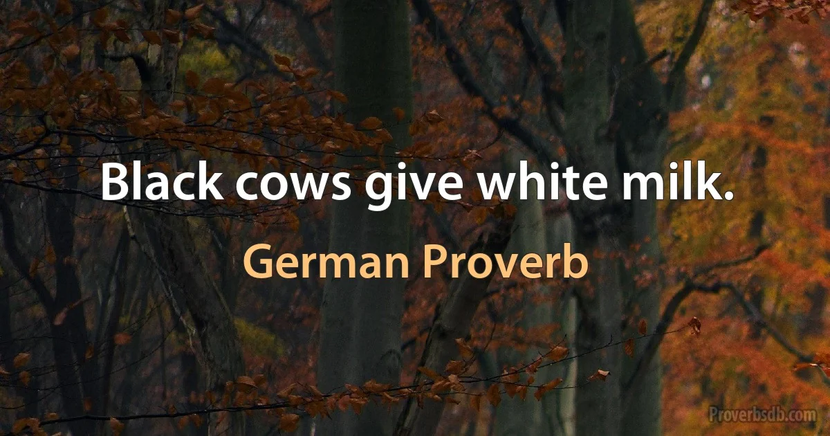 Black cows give white milk. (German Proverb)