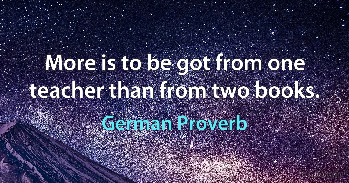 More is to be got from one teacher than from two books. (German Proverb)