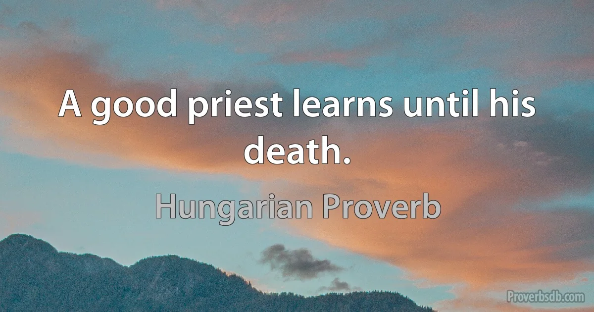 A good priest learns until his death. (Hungarian Proverb)