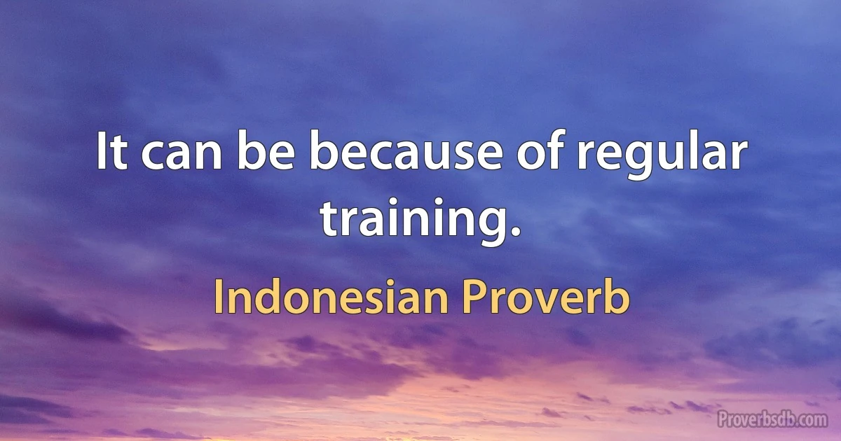 It can be because of regular training. (Indonesian Proverb)