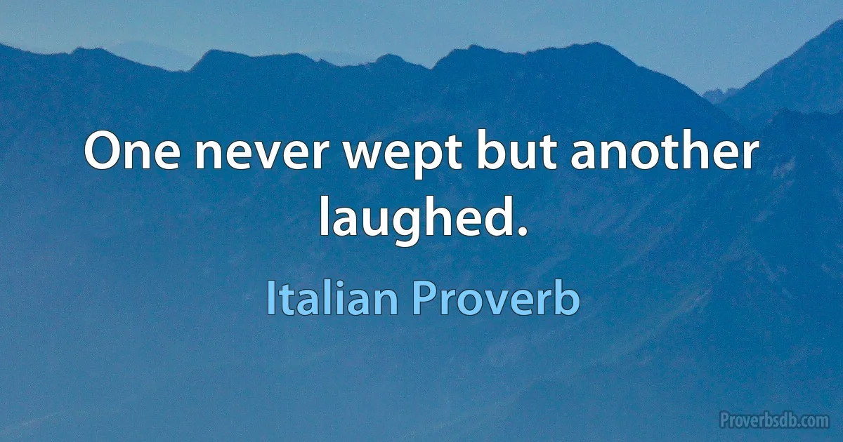 One never wept but another laughed. (Italian Proverb)