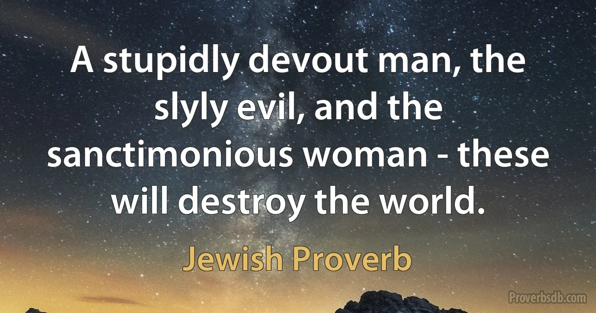 A stupidly devout man, the slyly evil, and the sanctimonious woman - these will destroy the world. (Jewish Proverb)