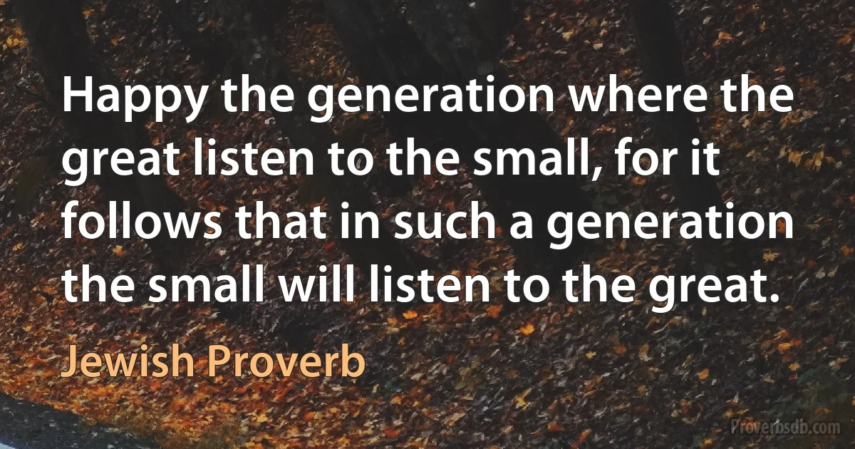 Happy the generation where the great listen to the small, for it follows that in such a generation the small will listen to the great. (Jewish Proverb)