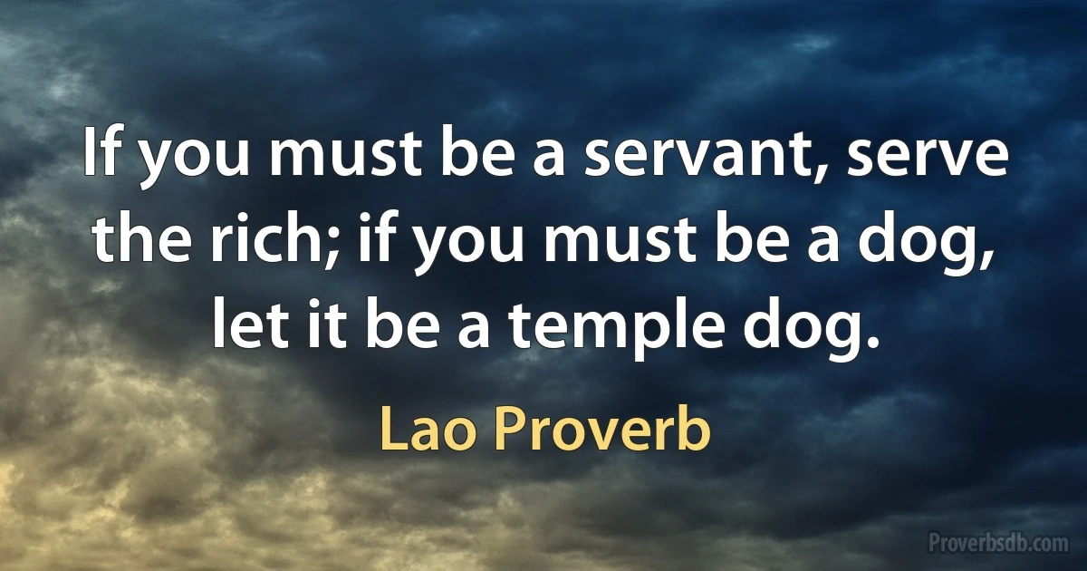 If you must be a servant, serve the rich; if you must be a dog, let it be a temple dog. (Lao Proverb)