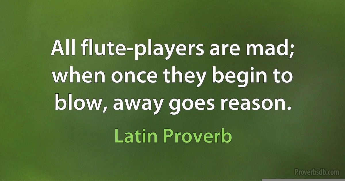 All flute-players are mad; when once they begin to blow, away goes reason. (Latin Proverb)