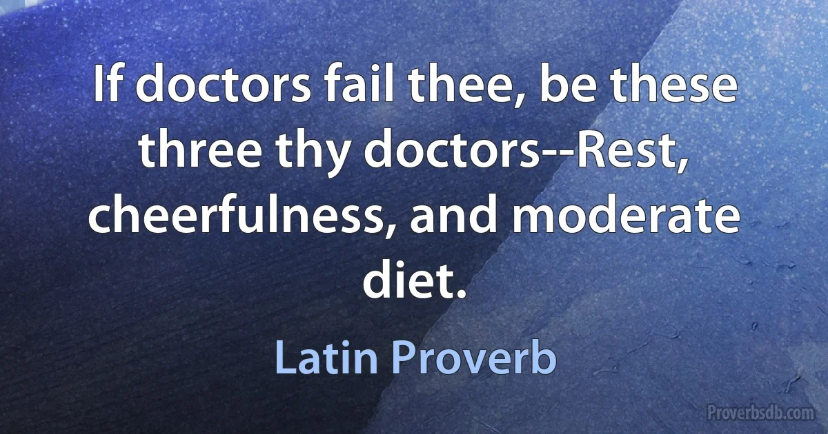 If doctors fail thee, be these three thy doctors--Rest, cheerfulness, and moderate diet. (Latin Proverb)