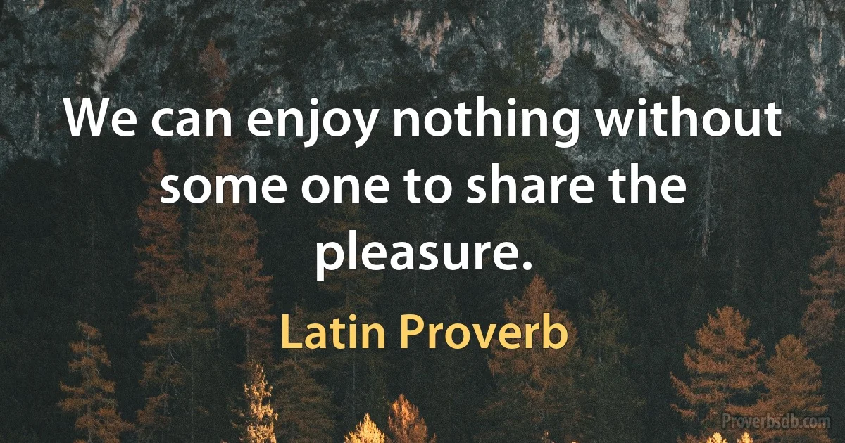 We can enjoy nothing without some one to share the pleasure. (Latin Proverb)