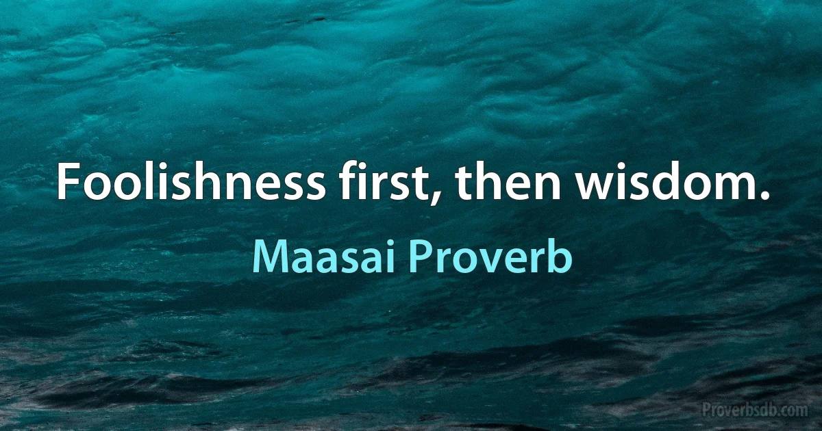 Foolishness first, then wisdom. (Maasai Proverb)