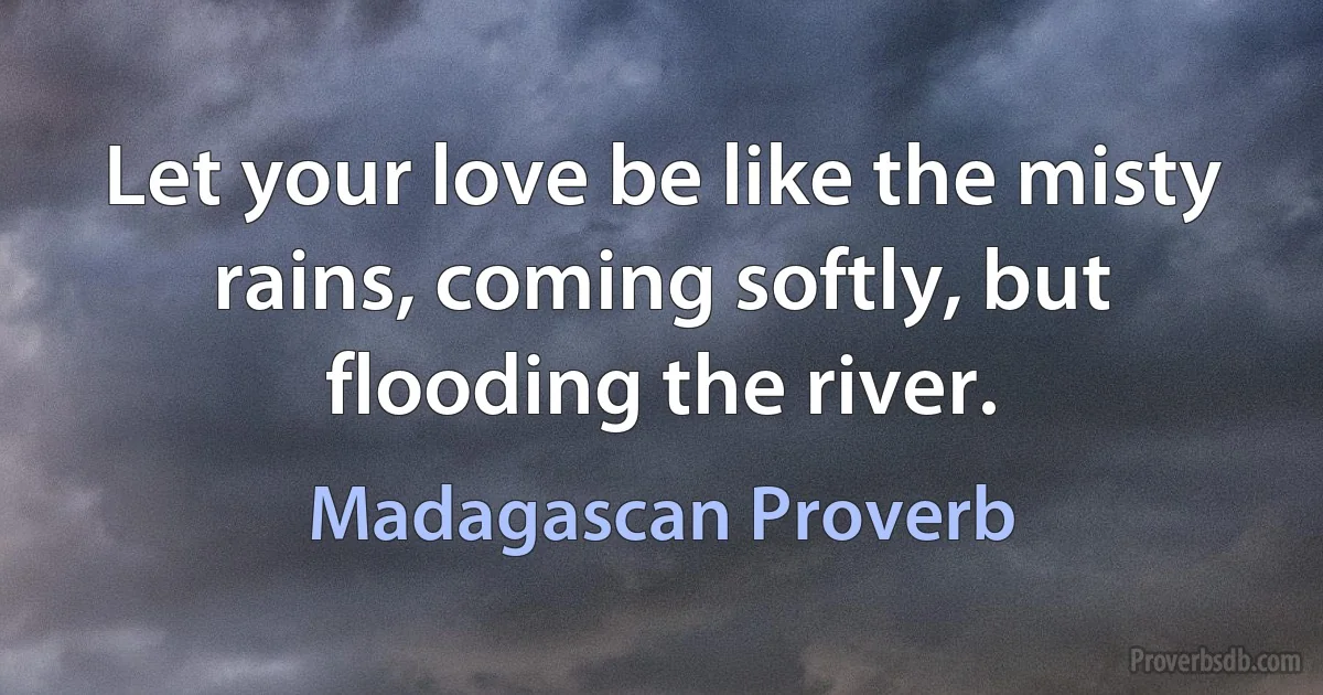 Let your love be like the misty rains, coming softly, but flooding the river. (Madagascan Proverb)