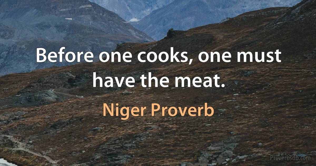 Before one cooks, one must have the meat. (Niger Proverb)