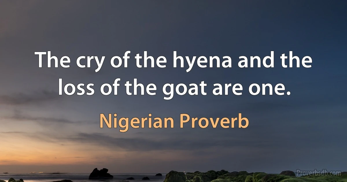 The cry of the hyena and the loss of the goat are one. (Nigerian Proverb)