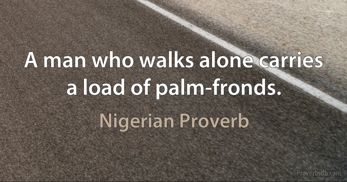 A man who walks alone carries a load of palm-fronds. (Nigerian Proverb)