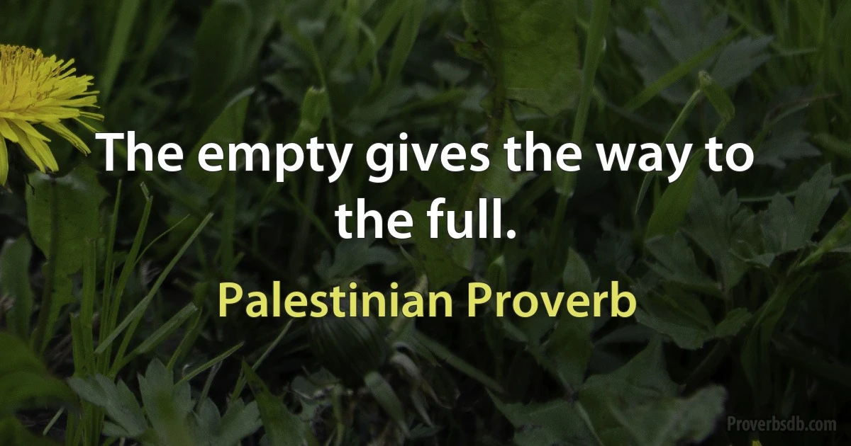 The empty gives the way to the full. (Palestinian Proverb)