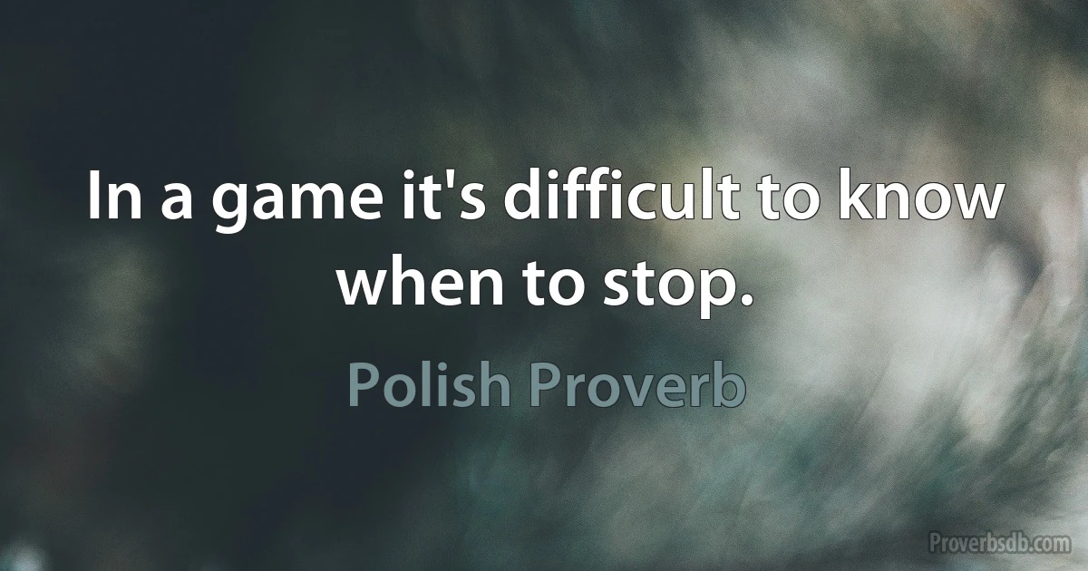 In a game it's difficult to know when to stop. (Polish Proverb)