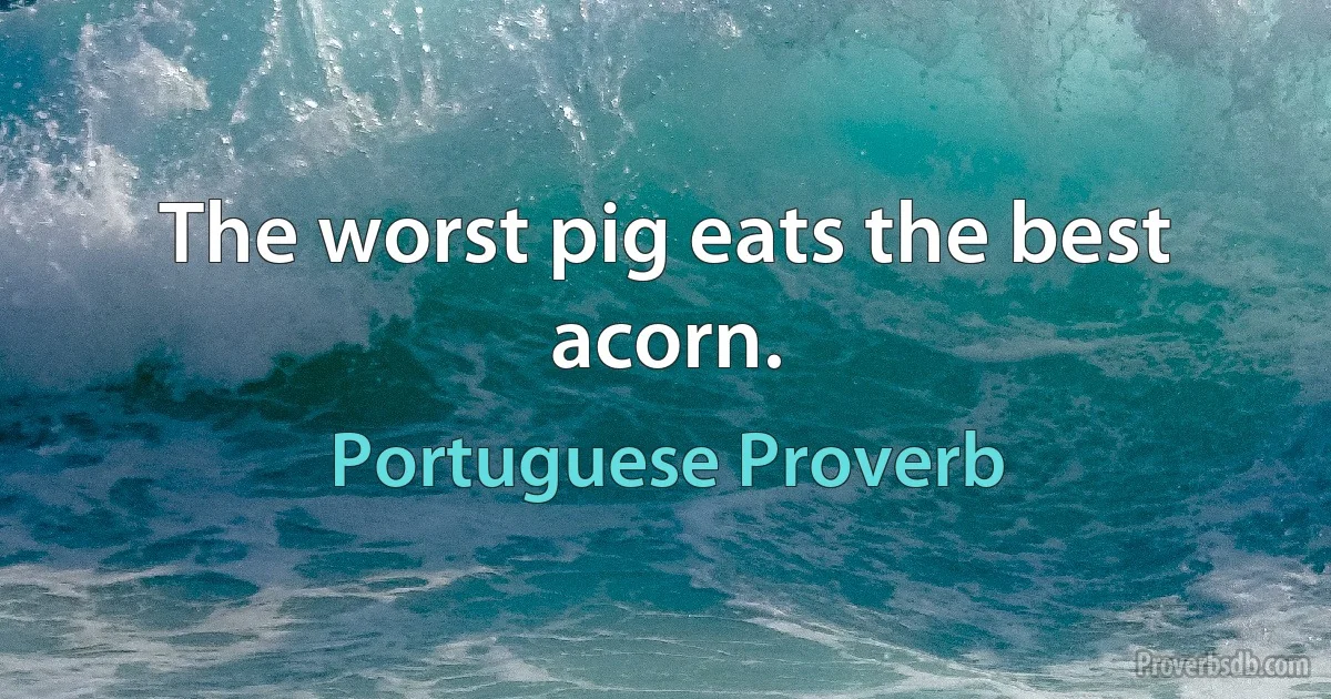 The worst pig eats the best acorn. (Portuguese Proverb)