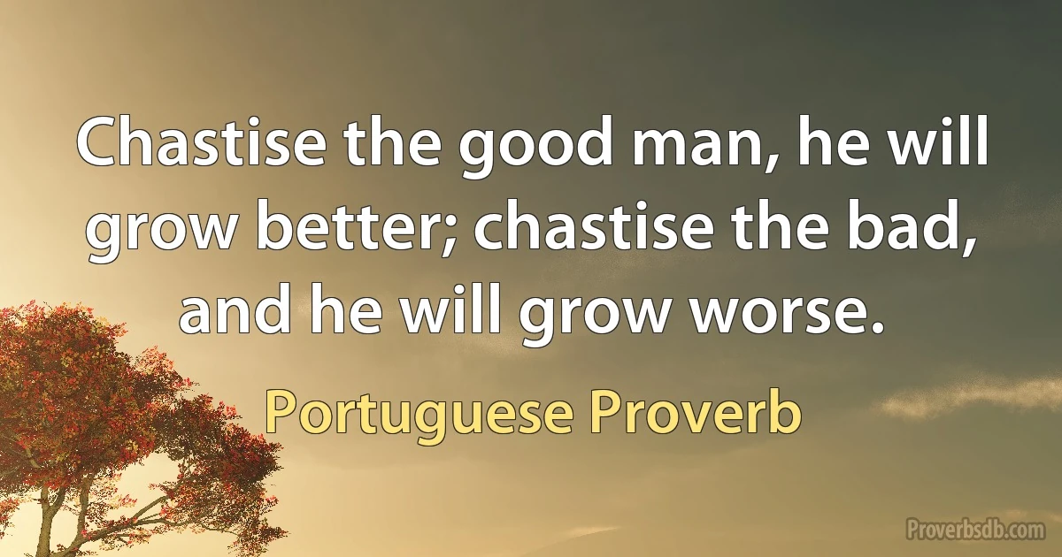 Chastise the good man, he will grow better; chastise the bad, and he will grow worse. (Portuguese Proverb)