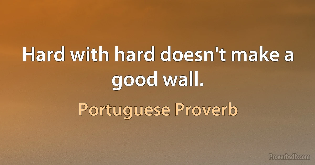 Hard with hard doesn't make a good wall. (Portuguese Proverb)