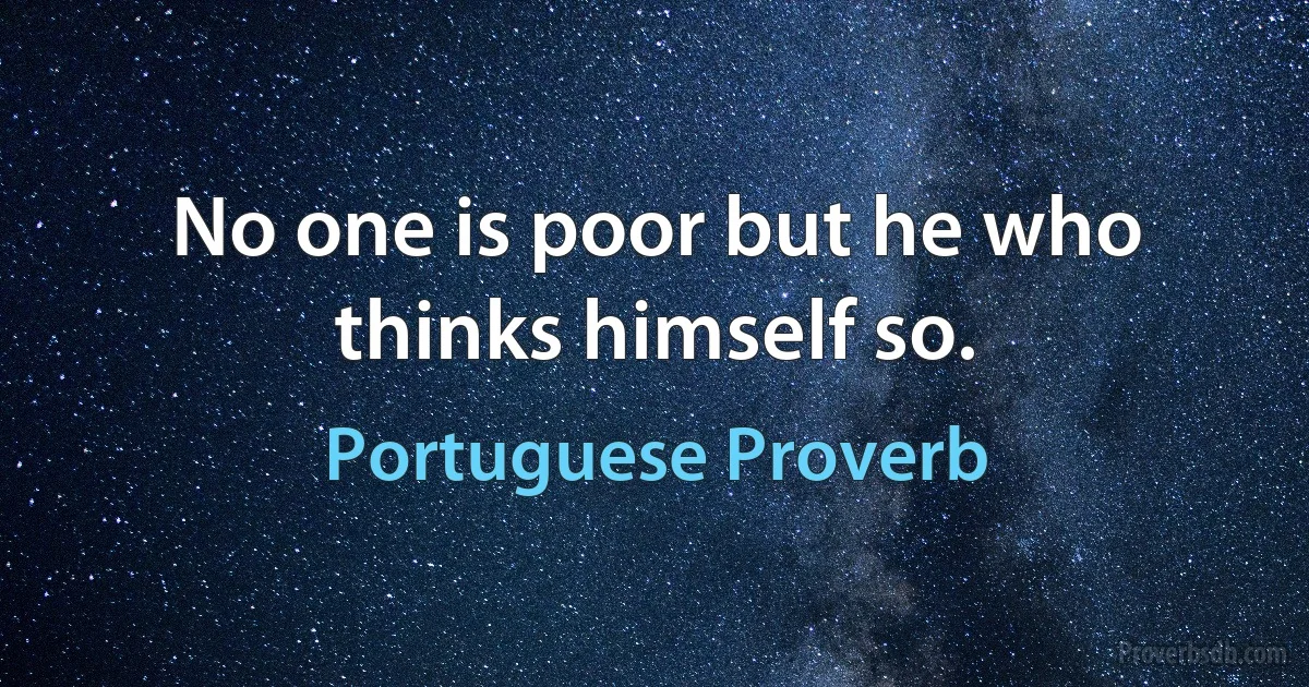 No one is poor but he who thinks himself so. (Portuguese Proverb)