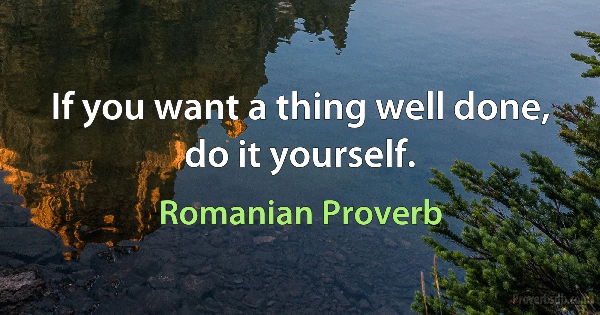 If you want a thing well done, do it yourself. (Romanian Proverb)