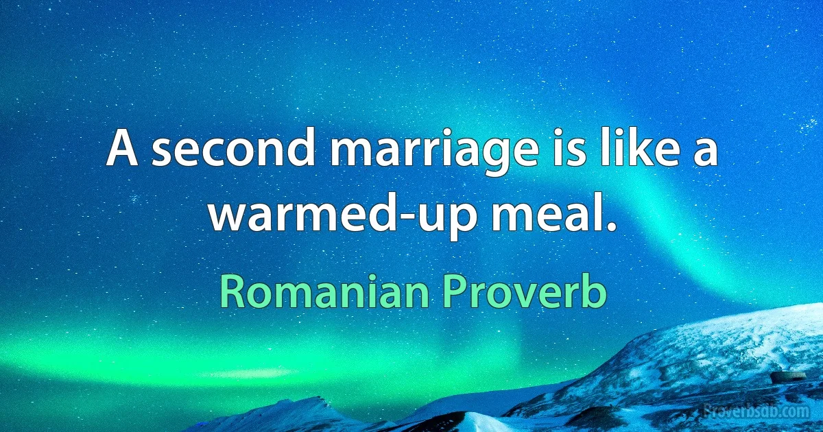 A second marriage is like a warmed-up meal. (Romanian Proverb)