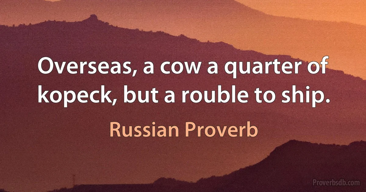 Overseas, a cow a quarter of kopeck, but a rouble to ship. (Russian Proverb)