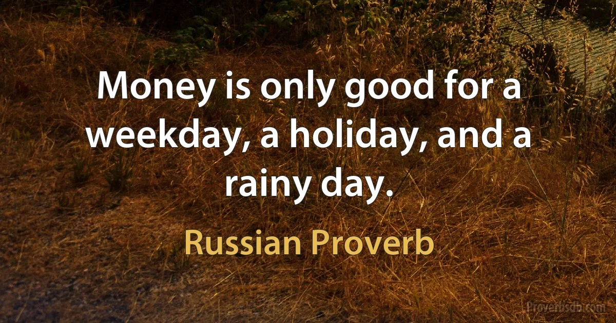 Money is only good for a weekday, a holiday, and a rainy day. (Russian Proverb)