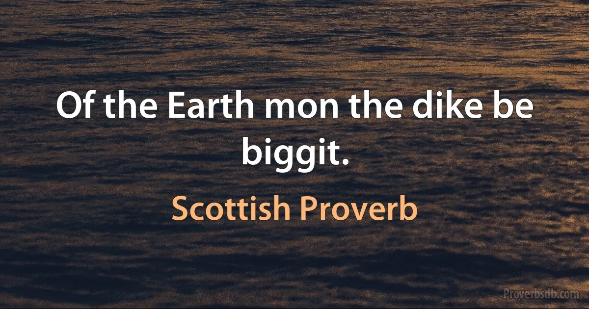 Of the Earth mon the dike be biggit. (Scottish Proverb)