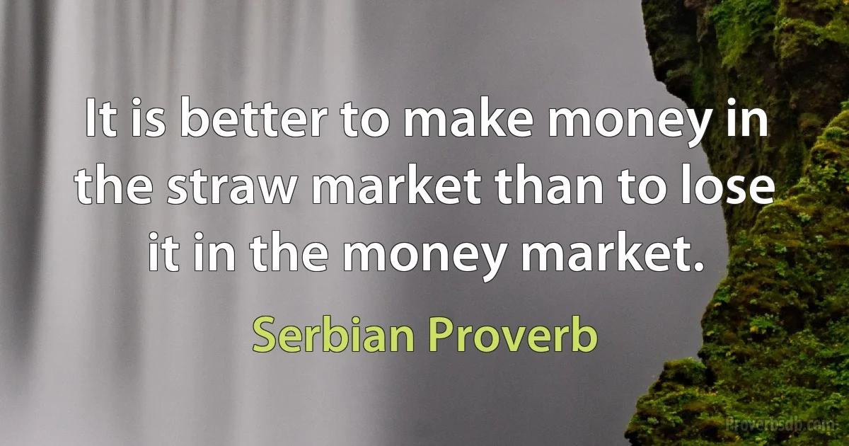 It is better to make money in the straw market than to lose it in the money market. (Serbian Proverb)