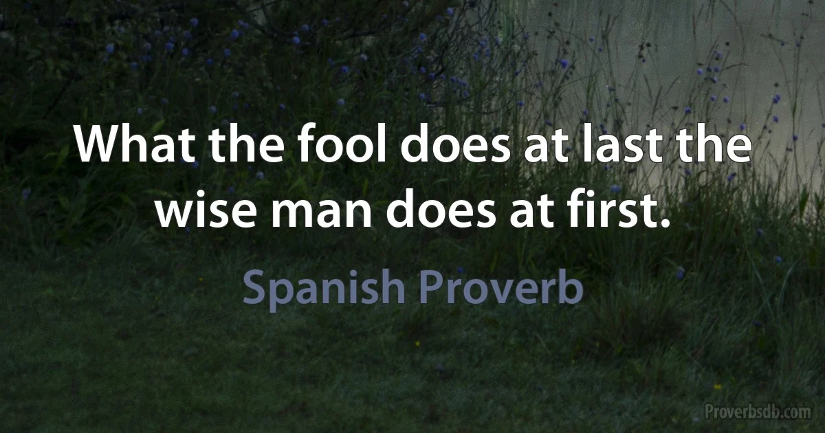 What the fool does at last the wise man does at first. (Spanish Proverb)