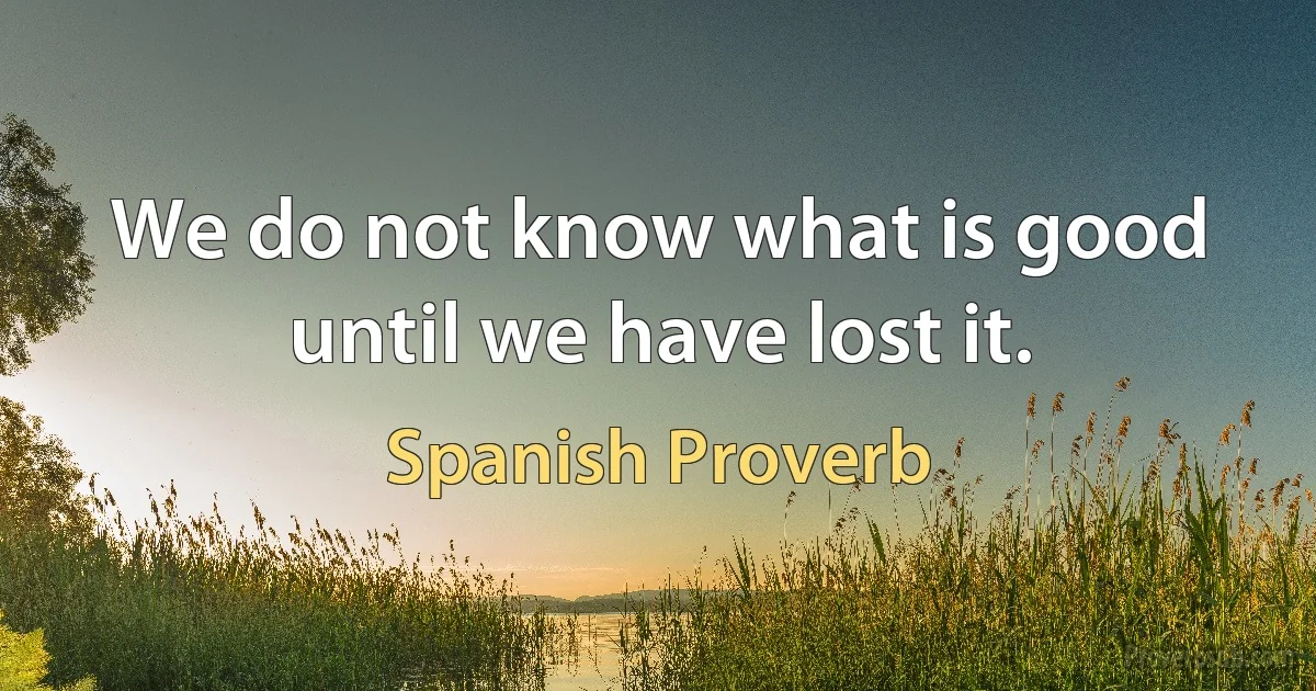 We do not know what is good until we have lost it. (Spanish Proverb)