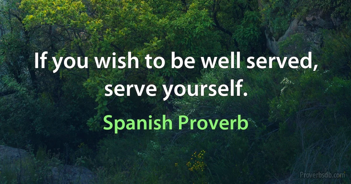 If you wish to be well served, serve yourself. (Spanish Proverb)