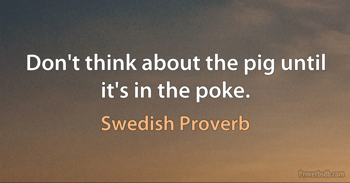 Don't think about the pig until it's in the poke. (Swedish Proverb)