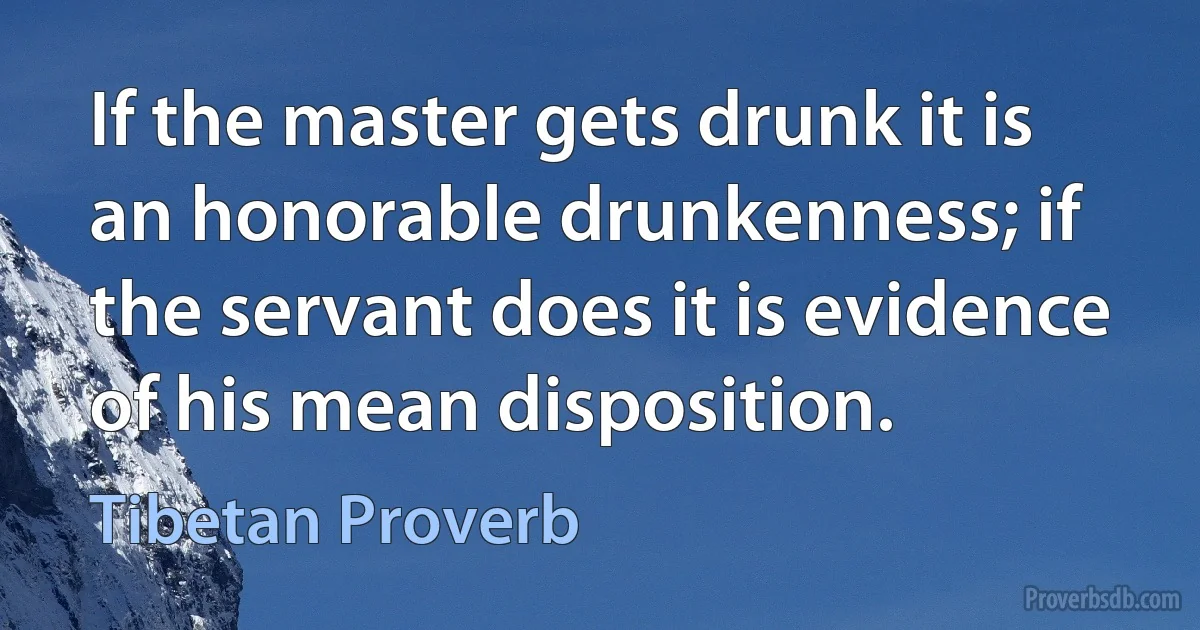 If the master gets drunk it is an honorable drunkenness; if the servant does it is evidence of his mean disposition. (Tibetan Proverb)