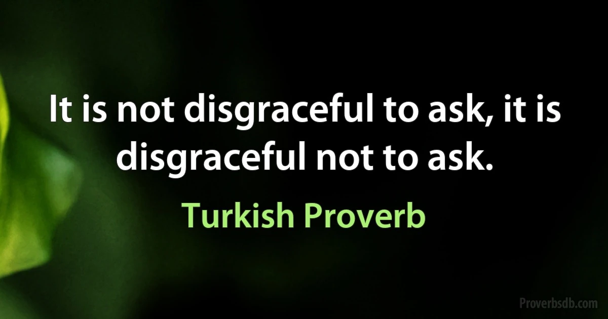 It is not disgraceful to ask, it is disgraceful not to ask. (Turkish Proverb)