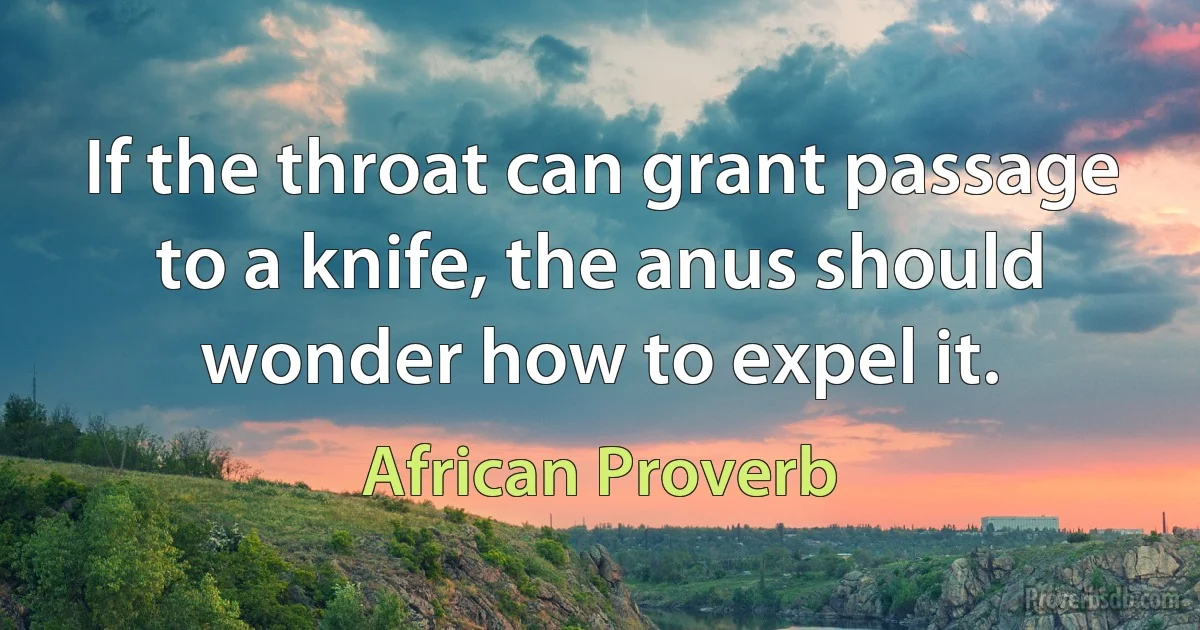 If the throat can grant passage to a knife, the anus should wonder how to expel it. (African Proverb)