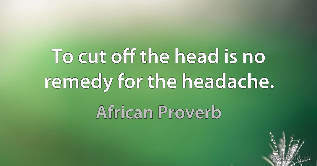 To cut off the head is no remedy for the headache. (African Proverb)