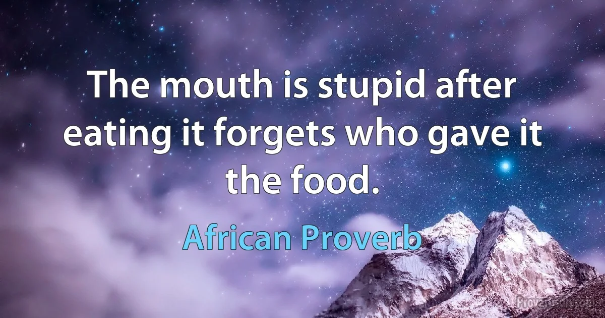 The mouth is stupid after eating it forgets who gave it the food. (African Proverb)