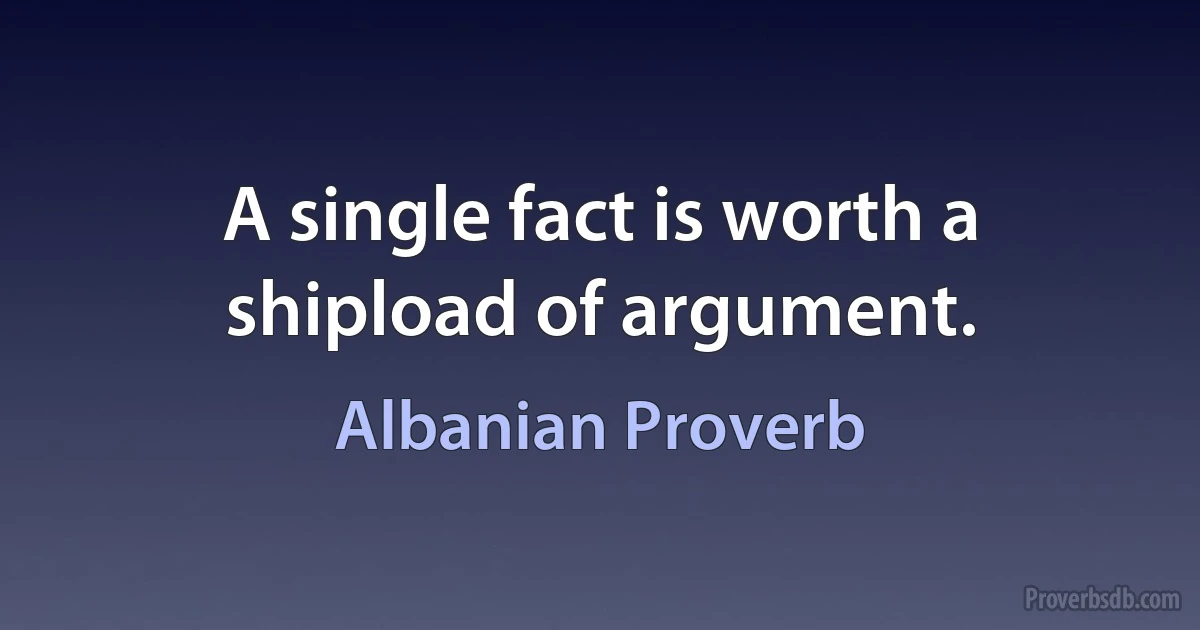 A single fact is worth a shipload of argument. (Albanian Proverb)