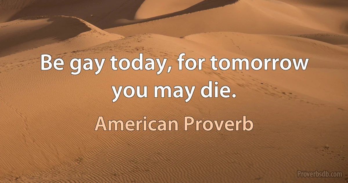 Be gay today, for tomorrow you may die. (American Proverb)