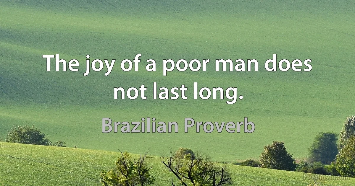 The joy of a poor man does not last long. (Brazilian Proverb)