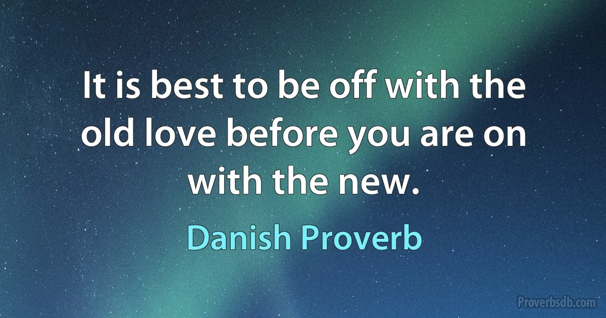 It is best to be off with the old love before you are on with the new. (Danish Proverb)