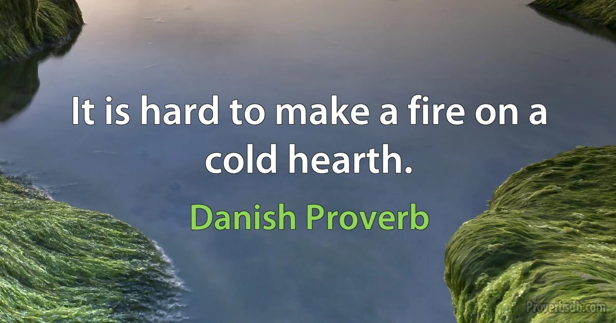 It is hard to make a fire on a cold hearth. (Danish Proverb)