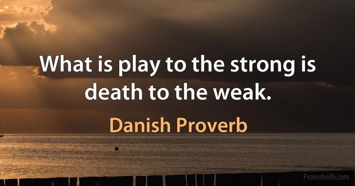 What is play to the strong is death to the weak. (Danish Proverb)