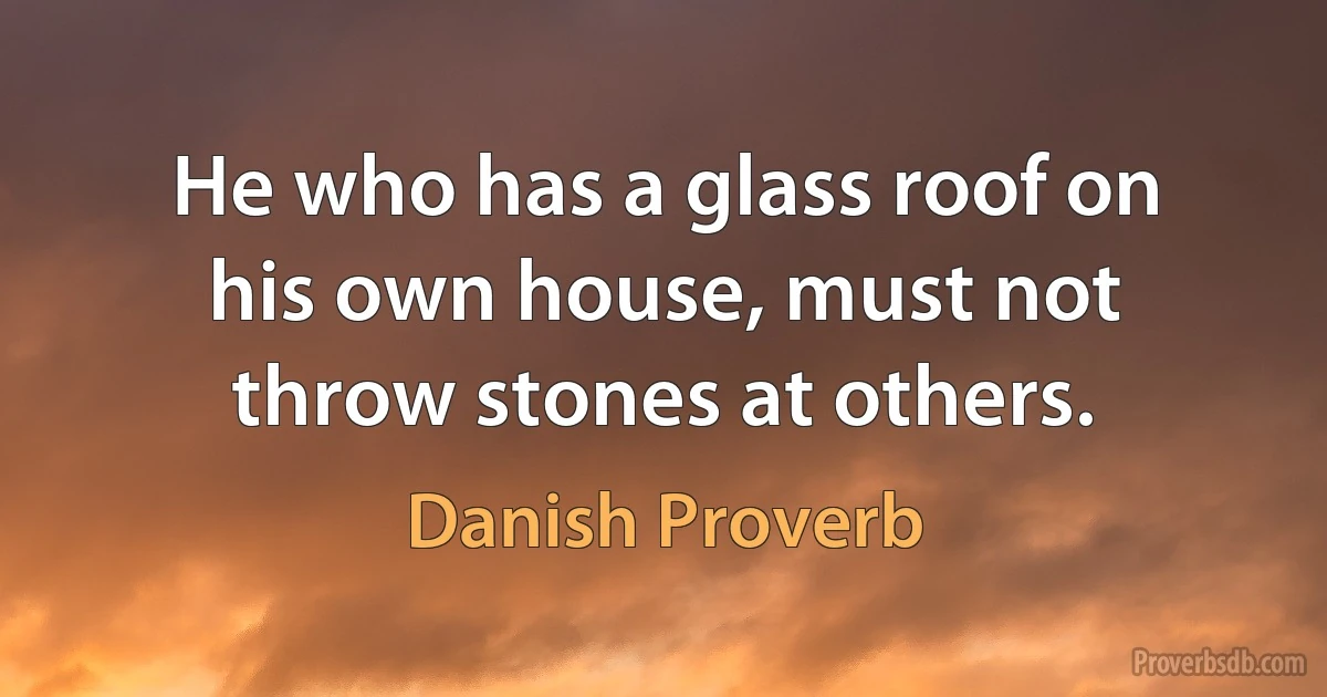 He who has a glass roof on his own house, must not throw stones at others. (Danish Proverb)